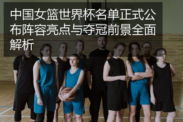 中国女篮世界杯名单正式公布阵容亮点与夺冠前景全面解析