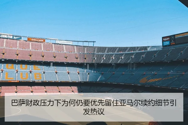 巴萨财政压力下为何仍要优先留住亚马尔续约细节引发热议 - boyu app