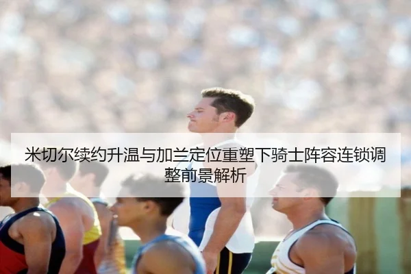 米切尔续约升温与加兰定位重塑下骑士阵容连锁调整前景解析